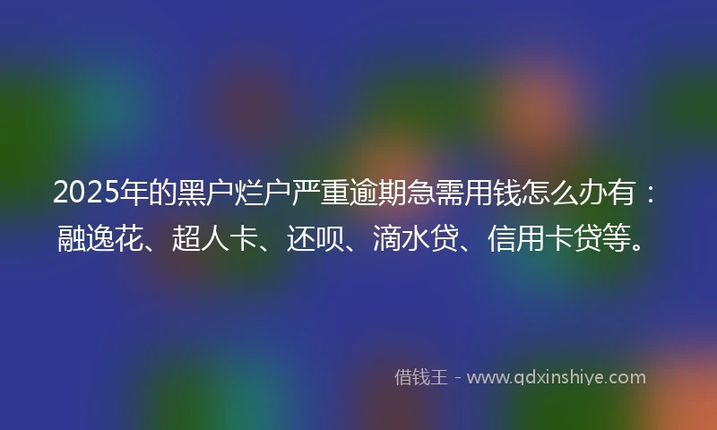 2025年的黑户烂户严重逾期急需用钱怎么办有：融逸花、超人卡、还呗、滴水贷、信用卡贷等。