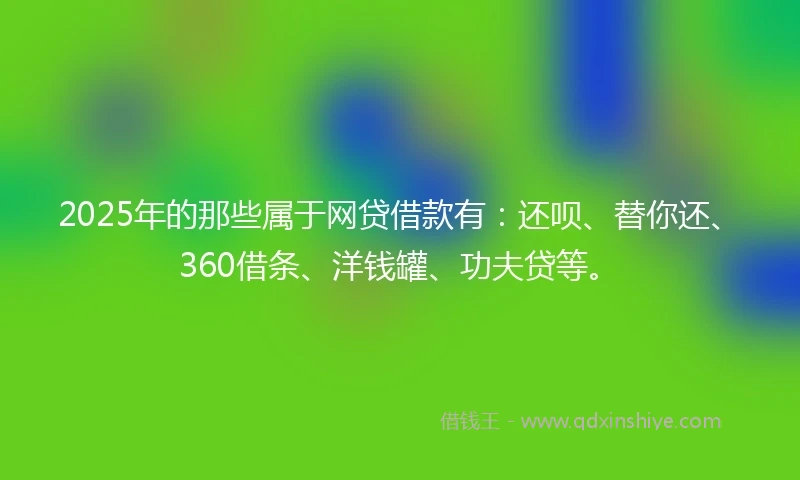 2025年的那些属于网贷借款有：还呗、替你还、360借条、洋钱罐、功夫贷等。
