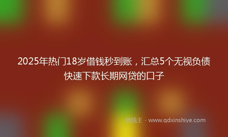 2025年热门18岁借钱秒到账，汇总5个无视负债快速下款长期网贷的口子