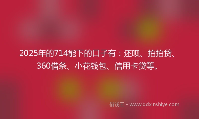 2025年的714能下的口子有：还呗、拍拍贷、360借条、小花钱包、信用卡贷等。