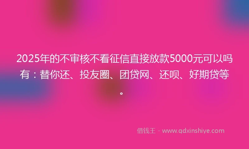 2025年的不审核不看征信直接放款5000元可以吗有：替你还、投友圈、团贷网、还呗、好期贷等。