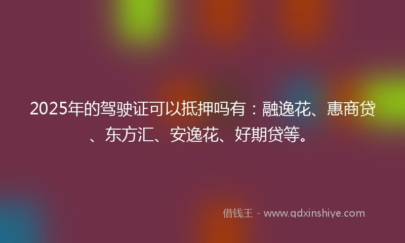 2025年的驾驶证可以抵押吗有：融逸花、惠商贷、东方汇、安逸花、好期贷等。