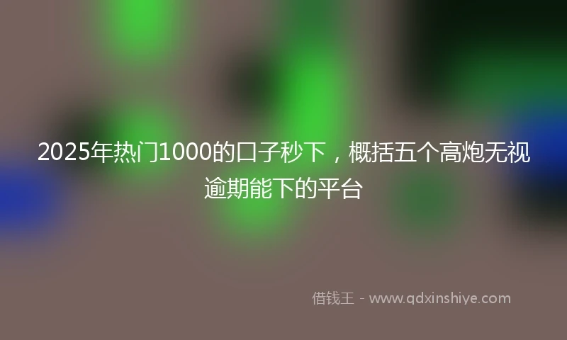 2025年热门1000的口子秒下，概括五个高炮无视逾期能下的平台