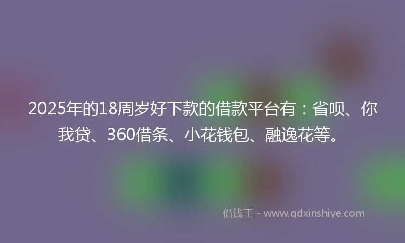 2025年的18周岁好下款的借款平台有：省呗、你我贷、360借条、小花钱包、融逸花等。