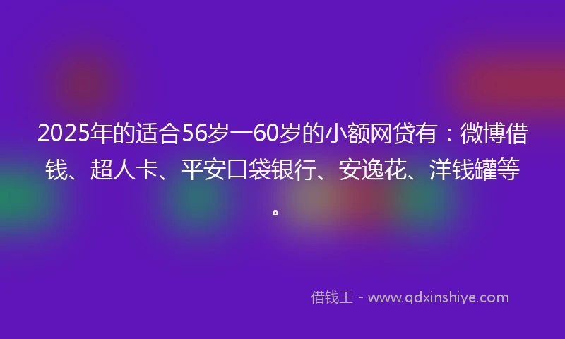 2025年的适合56岁一60岁的小额网贷有：微博借钱、超人卡、平安口袋银行、安逸花、洋钱罐等。