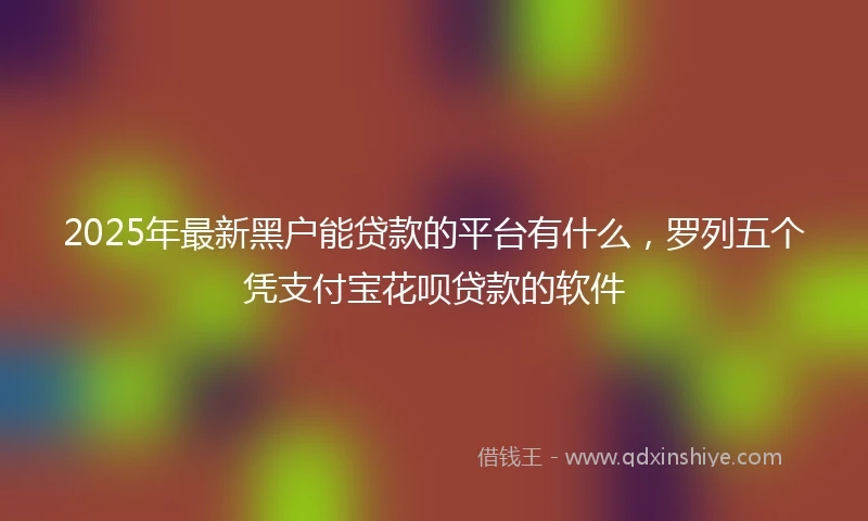 2025年最新黑户能贷款的平台有什么，罗列五个凭支付宝花呗贷款的软件