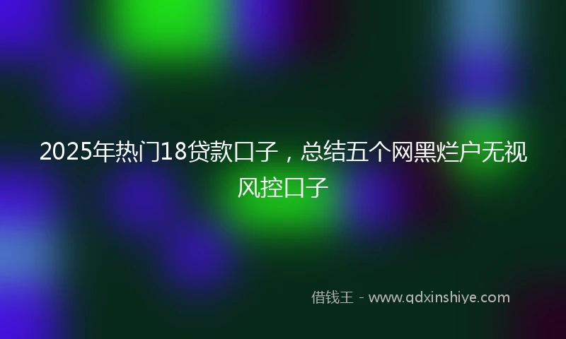2025年热门18贷款口子,总结五个网黑烂户无视风控口子