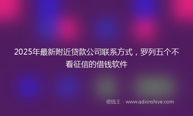 2025年最新附近贷款公司联系方式，罗列五个不看征信的借钱软件