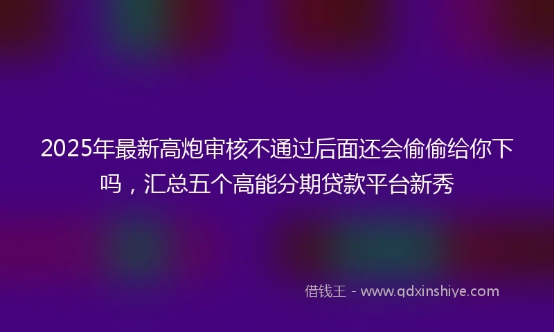 2025年最新高炮审核不通过后面还会偷偷给你下吗，汇总五个高能分期贷款平台新秀