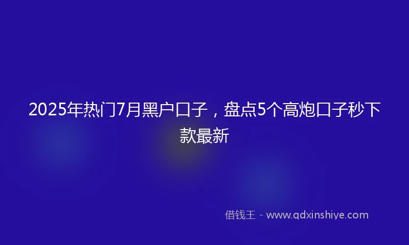 2025年热门7月黑户口子，盘点5个高炮口子秒下款最新