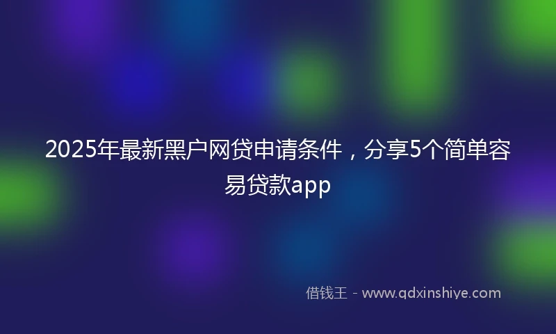 2025年最新黑户网贷申请条件，分享5个简单容易贷款app
