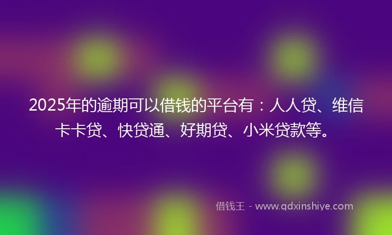 2025年的逾期可以借钱的平台有：人人贷、维信卡卡贷、快贷通、好期贷、小米贷款等。