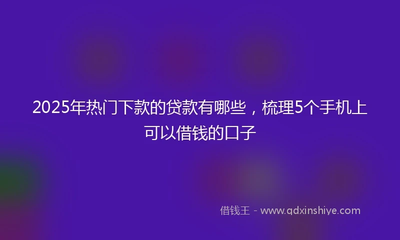 2025年热门下款的贷款有哪些，梳理5个手机上可以借钱的口子