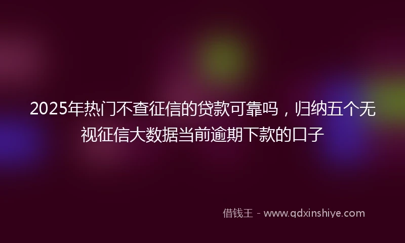 2025年热门不查征信的贷款可靠吗，归纳五个无视征信大数据当前逾期下款的口子