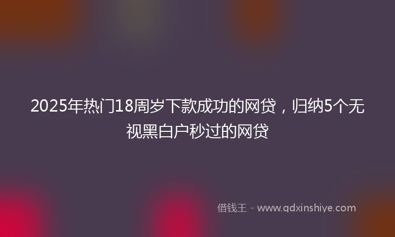 2025年热门18周岁下款成功的网贷，归纳5个无视黑白户秒过的网贷
