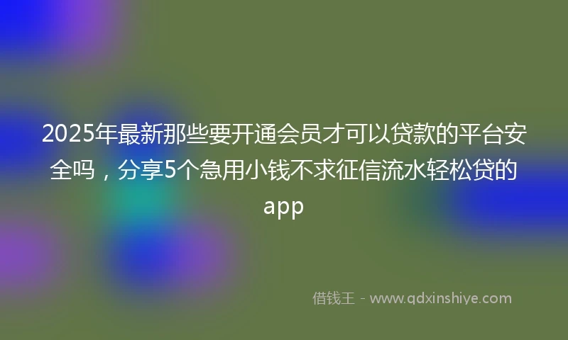 2025年最新那些要开通会员才可以贷款的平台安全吗，分享5个急用小钱不求征信流水轻松贷的app