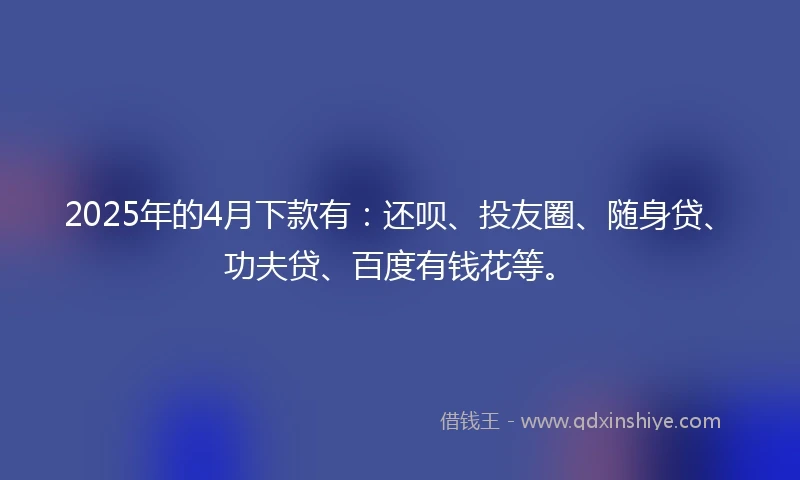 2025年的4月下款有：还呗、投友圈、随身贷、功夫贷、百度有钱花等。