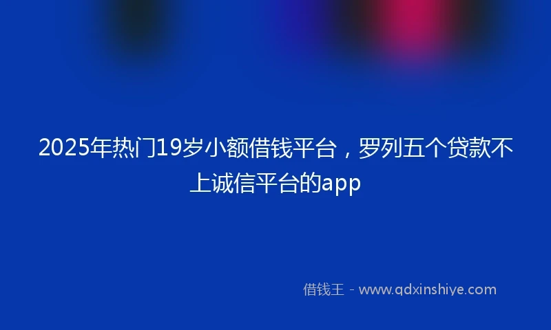 2025年热门19岁小额借钱平台，罗列五个贷款不上诚信平台的app