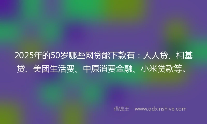 2025年的50岁哪些网贷能下款有：人人贷、柯基贷、美团生活费、中原消费金融、小米贷款等。
