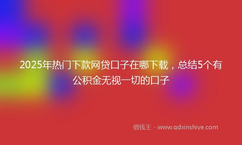 2025年热门下款网贷口子在哪下载，总结5个有公积金无视一切的口子