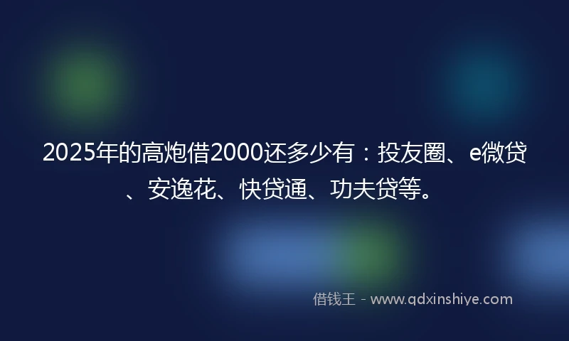 2025年的高炮借2000还多少有：投友圈、e微贷、安逸花、快贷通、功夫贷等。
