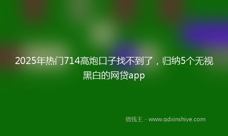 2025年热门714高炮口子找不到了,归纳5个无视黑白的网贷app