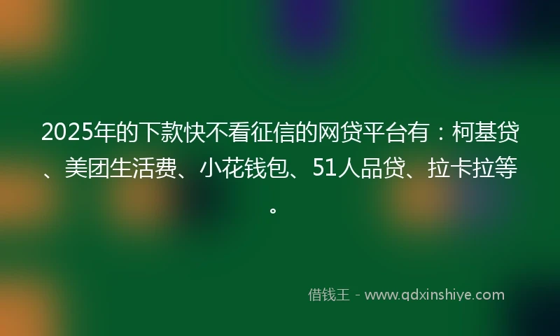 2025年的下款快不看征信的网贷平台有：柯基贷、美团生活费、小花钱包、51人品贷、拉卡拉等。