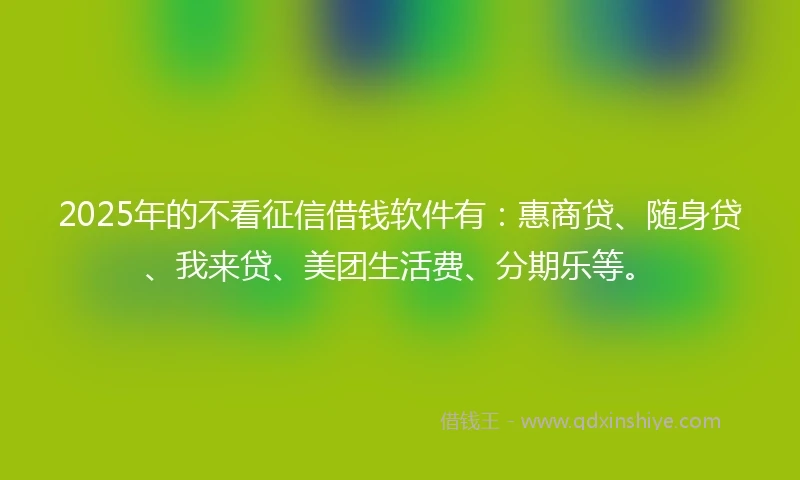2025年的不看征信借钱软件有：惠商贷、随身贷、我来贷、美团生活费、分期乐等。