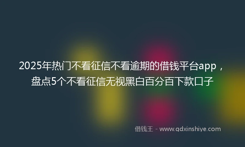 2025年热门不看征信不看逾期的借钱平台app,盘点5个不看征信无视黑白百分百下款口子