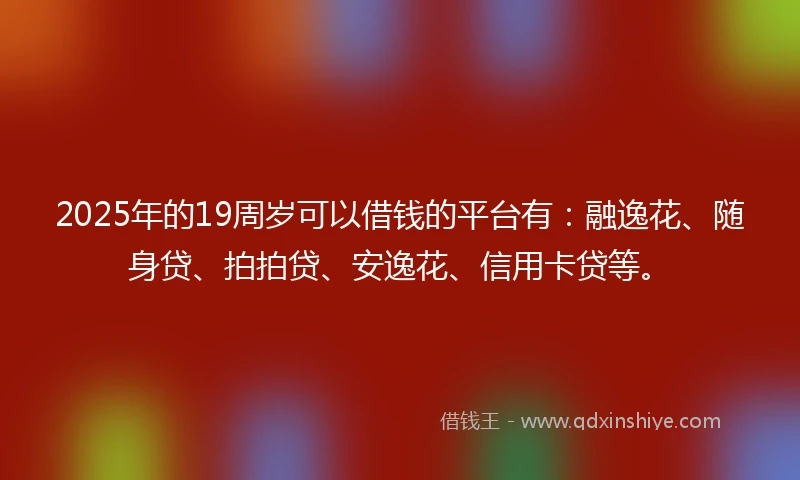2025年的19周岁可以借钱的平台有：融逸花、随身贷、拍拍贷、安逸花、信用卡贷等。