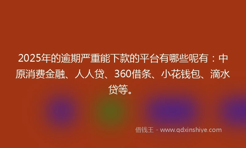 2025年的逾期严重能下款的平台有哪些呢有：中原消费金融、人人贷、360借条、小花钱包、滴水贷等。