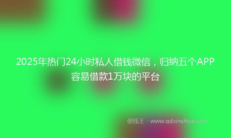 2025年热门24小时私人借钱微信，归纳五个APP容易借款1万块的平台