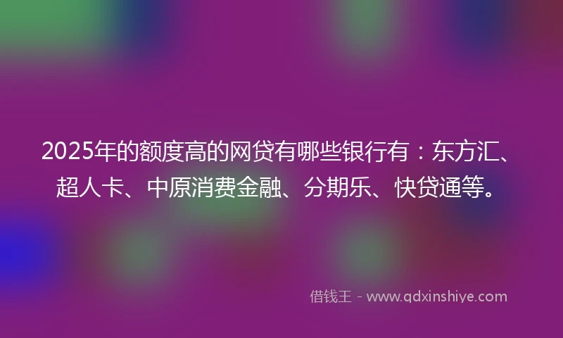 2025年的额度高的网贷有哪些银行有：东方汇、超人卡、中原消费金融、分期乐、快贷通等。