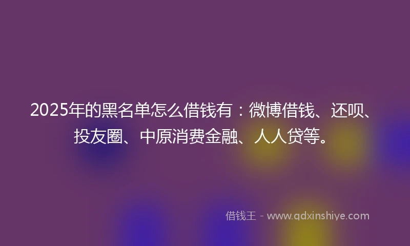 2025年的黑名单怎么借钱有:微博借钱、还呗、投友圈、中原消费金融、人人贷等。