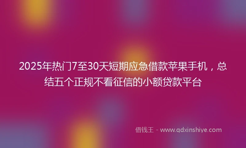 2025年热门7至30天短期应急借款苹果手机，总结五个正规不看征信的小额贷款平台