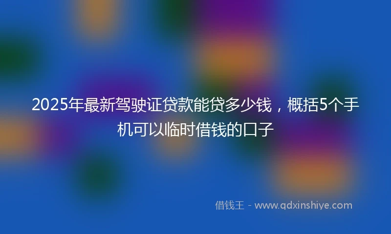 2025年最新驾驶证贷款能贷多少钱，概括5个手机可以临时借钱的口子
