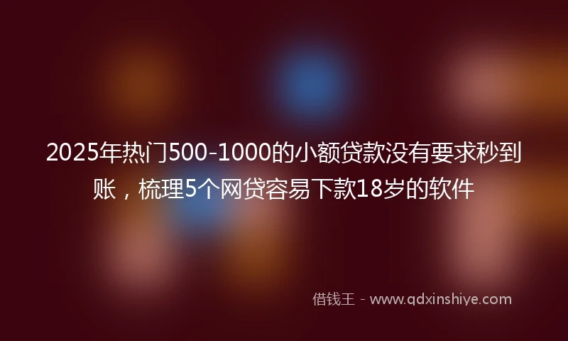 2025年热门500-1000的小额贷款没有要求秒到账，梳理5个网贷容易下款18岁的软件