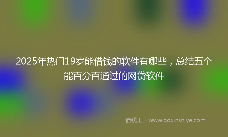 2025年热门19岁能借钱的软件有哪些,总结五个能百分百通过的网贷软件