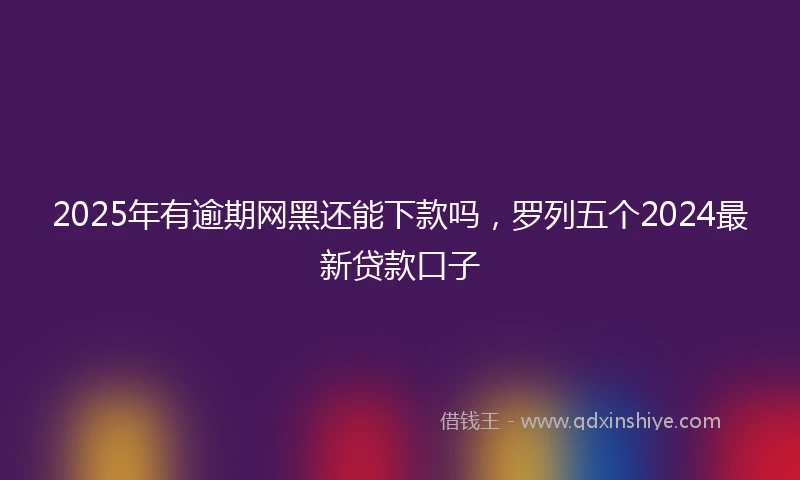 2025年有逾期网黑还能下款吗，罗列五个2024最新贷款口子