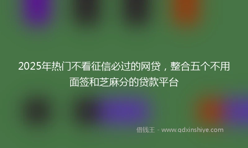 2025年热门不看征信必过的网贷,整合五个不用面签和芝麻分的贷款平台