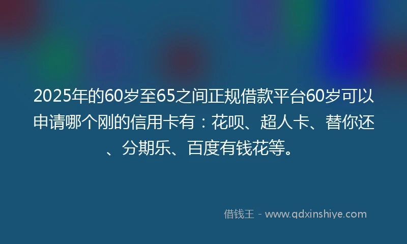 2025年的60岁至65之间正规借款平台60岁可以申请哪个刚的信用卡有：花呗、超人卡、替你还、分期乐、百度有钱花等。