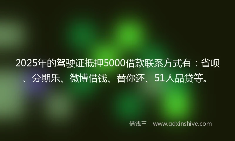 2025年的驾驶证抵押5000借款联系方式有：省呗、分期乐、微博借钱、替你还、51人品贷等。