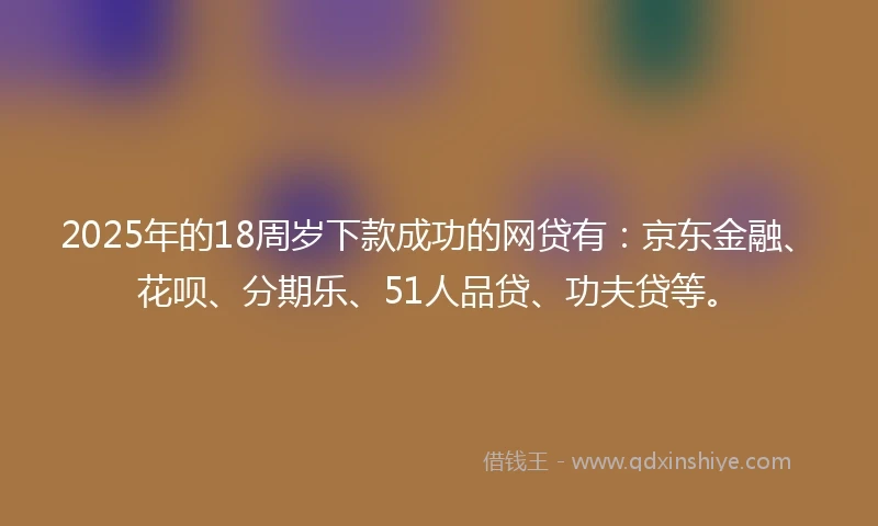 2025年的18周岁下款成功的网贷有：京东金融、花呗、分期乐、51人品贷、功夫贷等。
