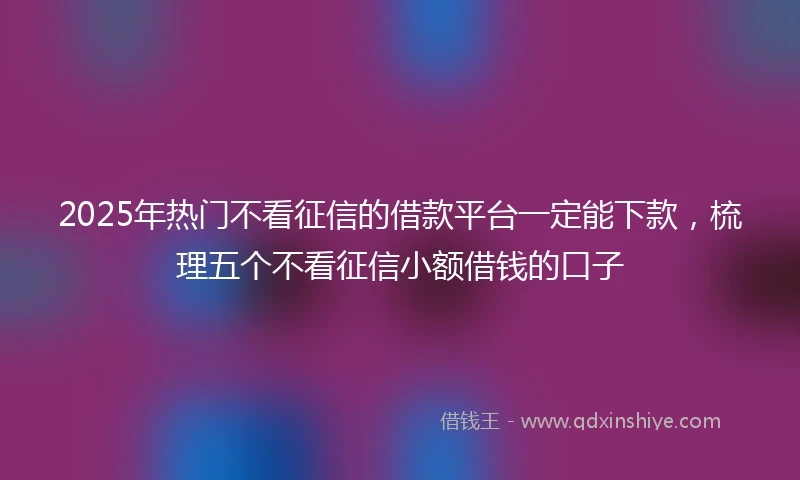 2025年热门不看征信的借款平台一定能下款,梳理五个不看征信小额借钱的口子
