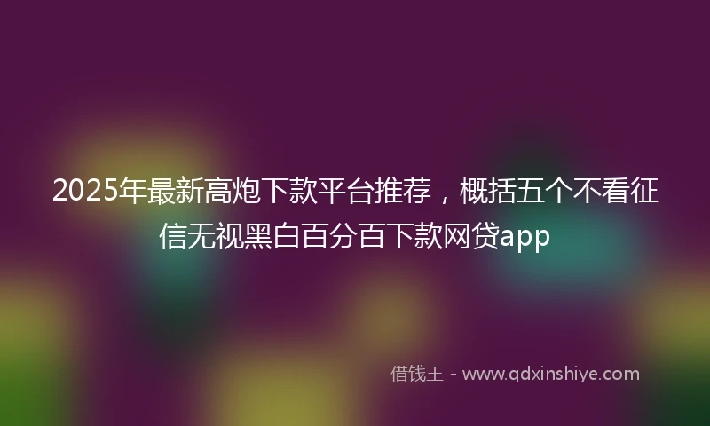 2025年最新高炮下款平台推荐，概括五个不看征信无视黑白百分百下款网贷app