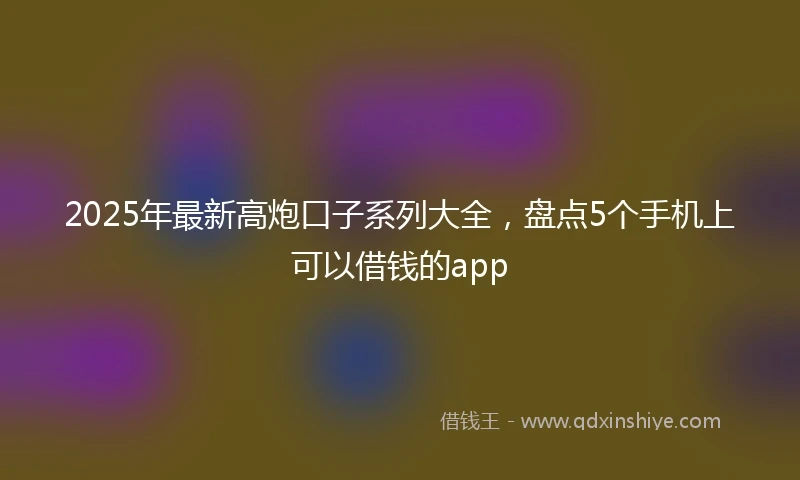 2025年最新高炮口子系列大全，盘点5个手机上可以借钱的app
