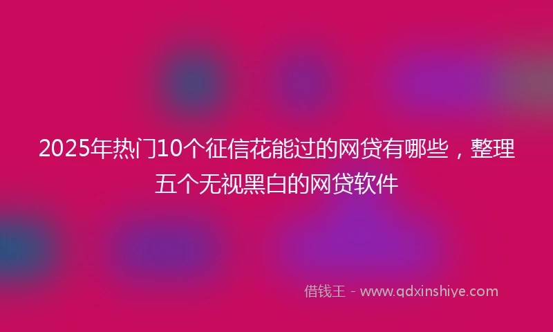 2025年热门10个征信花能过的网贷有哪些，整理五个无视黑白的网贷软件