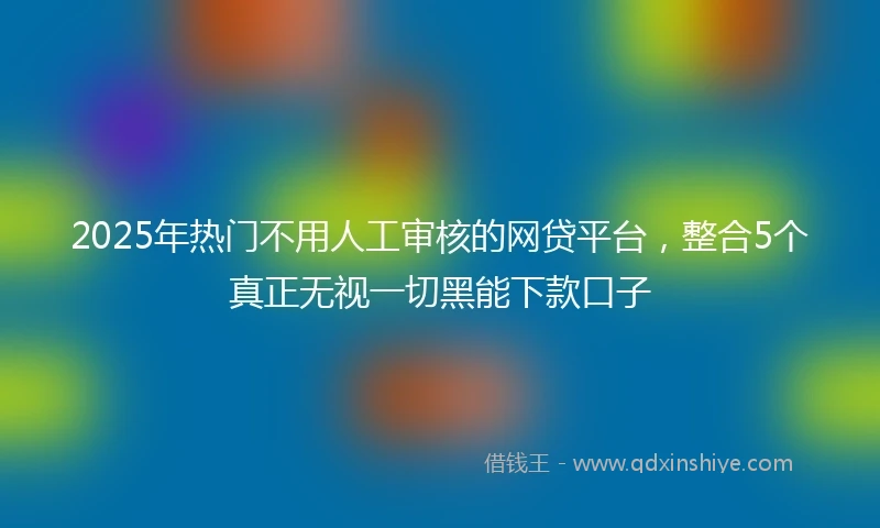 2025年热门不用人工审核的网贷平台，整合5个真正无视一切黑能下款口子