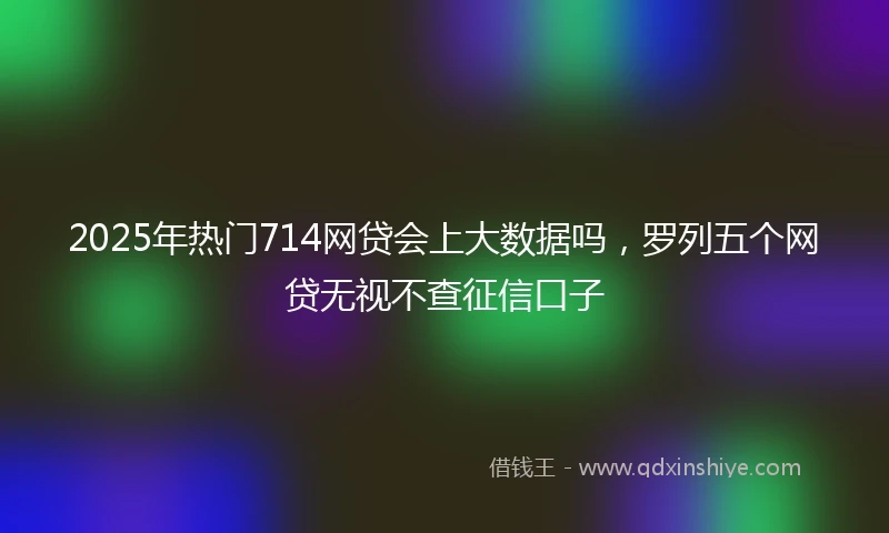 2025年热门714网贷会上大数据吗，罗列五个网贷无视不查征信口子