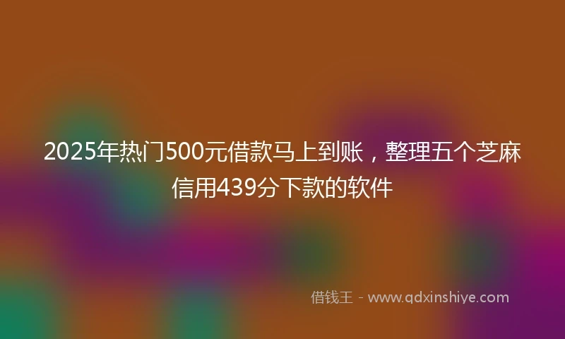 2025年热门500元借款马上到账,整理五个芝麻信用439分下款的软件